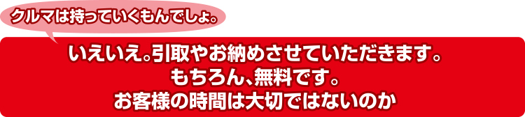 クルマは持っていくもんでしょ。いえいえ。引取やお納めさせていただきます。もちろん、無料です。お客様の時間は大切ではないのか